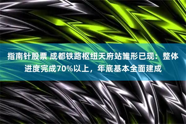 指南针股票 成都铁路枢纽天府站雏形已现：整体进度完成70%以上，年底基本全面建成
